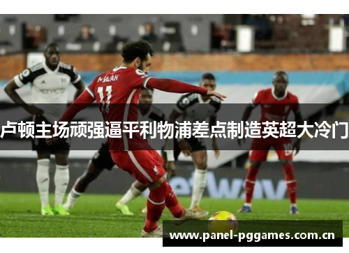 卢顿主场顽强逼平利物浦差点制造英超大冷门 卢顿主场顽强逼平利物浦差点制造英超大冷门